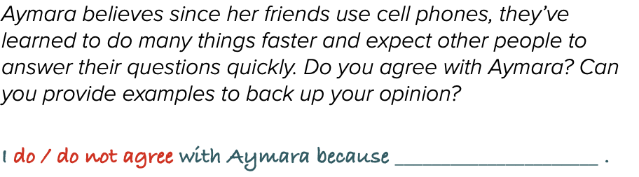 Aymara believes since her friends use cell phones, they’ve learned to do many things faster and expect other people to answer their questions quickly. Do you agree with Aymara? Can you provide examples to back up your opinion?  I do / do not agree with Aymara because ______________________ .